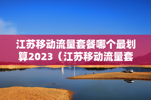 江苏移动流量套餐哪个最划算2023（江苏移动流量套餐哪个最划算）