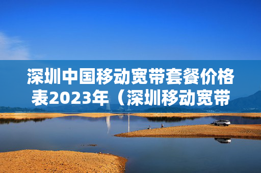 深圳中国移动宽带套餐价格表2023年（深圳移动宽带套餐价格表2021年）