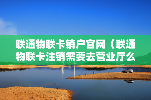联通物联卡销户官网（联通物联卡注销需要去营业厅么）