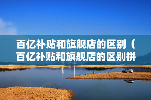 百亿补贴和旗舰店的区别（百亿补贴和旗舰店的区别拼多多）