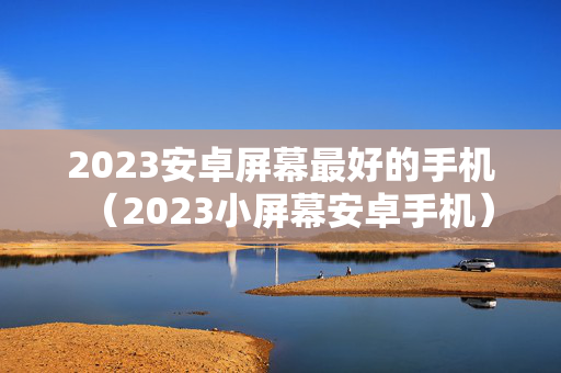 2023安卓屏幕最好的手机（2023小屏幕安卓手机）