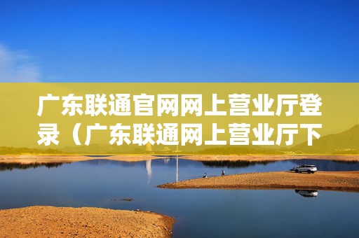 广东联通官网网上营业厅登录（广东联通网上营业厅下载安装）