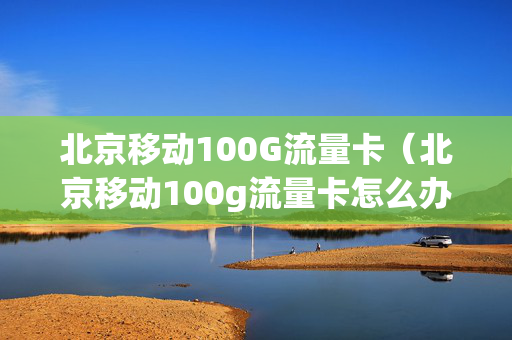 北京移动100G流量卡（北京移动100g流量卡怎么办理）