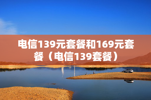 电信139元套餐和169元套餐（电信139套餐）