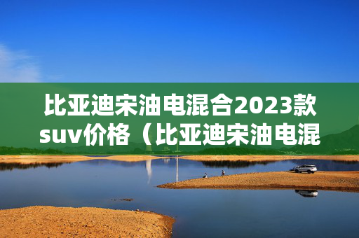 比亚迪宋油电混合2023款suv价格（比亚迪宋油电混合2023款suv价格图片）