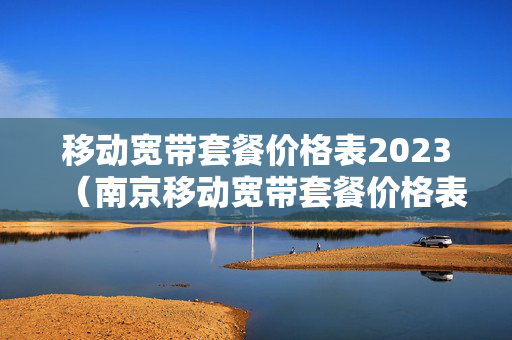移动宽带套餐价格表2023（南京移动宽带套餐价格表2023）