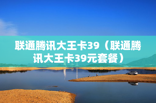 联通腾讯大王卡39（联通腾讯大王卡39元套餐）