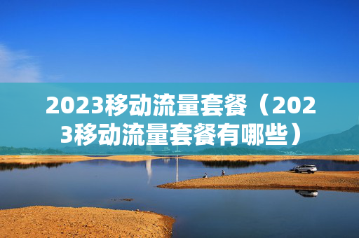 2023移动流量套餐（2023移动流量套餐有哪些）