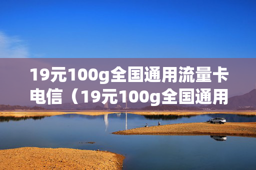 19元100g全国通用流量卡电信（19元100g全国通用流量卡电信多少钱）