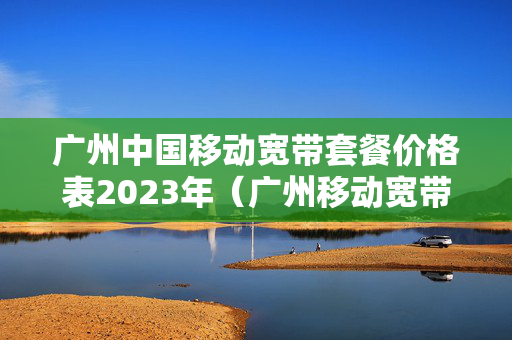 广州中国移动宽带套餐价格表2023年（广州移动宽带收费标准2021）