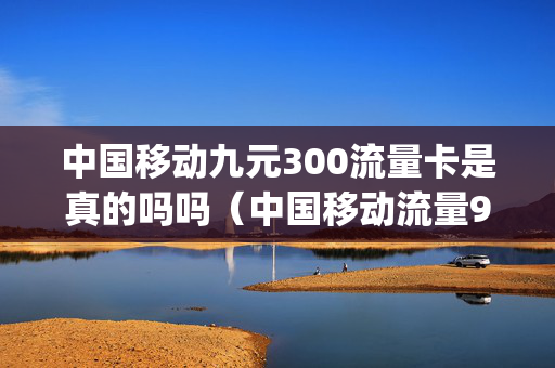中国移动九元300流量卡是真的吗吗（中国移动流量9元3g）
