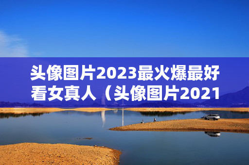 头像图片2023最火爆最好看女真人（头像图片2021最火爆女真人可爱）