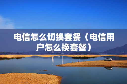 电信怎么切换套餐（电信用户怎么换套餐）