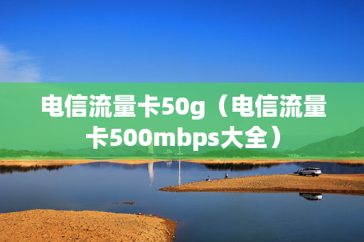 电信流量卡50g（电信流量卡500mbps大全）