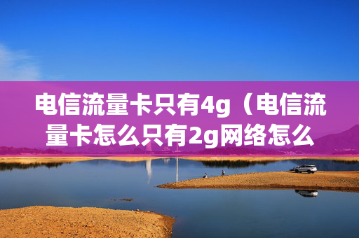 电信流量卡只有4g（电信流量卡怎么只有2g网络怎么办）
