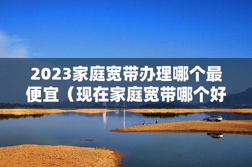 2023家庭宽带办理哪个最便宜（现在家庭宽带哪个好）