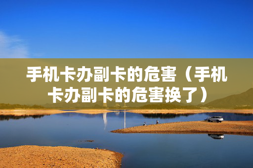 手机卡办副卡的危害（手机卡办副卡的危害换了）