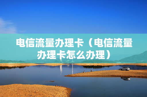电信流量办理卡（电信流量办理卡怎么办理）