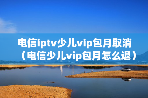 电信iptv少儿vip包月取消（电信少儿vip包月怎么退）
