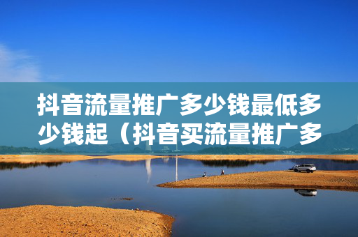 抖音流量推广多少钱最低多少钱起（抖音买流量推广多少钱）