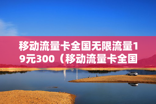 移动流量卡全国无限流量19元300（移动流量卡全国无限流量19元300G可靠吗）