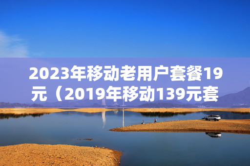 2023年移动老用户套餐19元（2019年移动139元套餐）