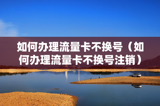如何办理流量卡不换号（如何办理流量卡不换号注销）