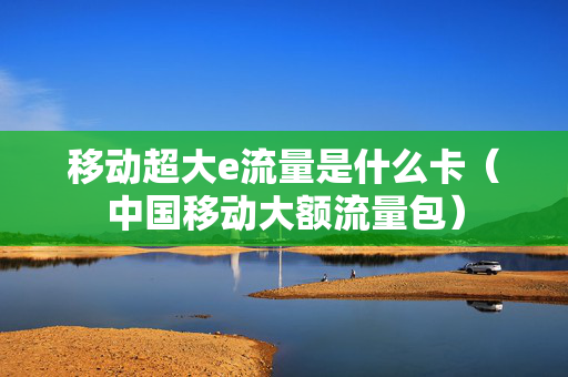 移动超大e流量是什么卡（中国移动大额流量包）