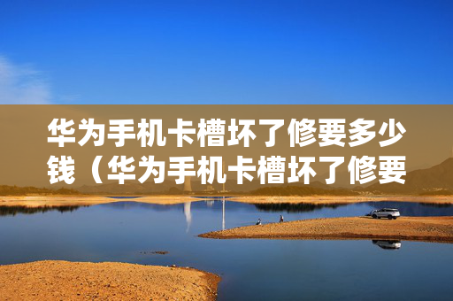 华为手机卡槽坏了修要多少钱（华为手机卡槽坏了修要多少钱呀）