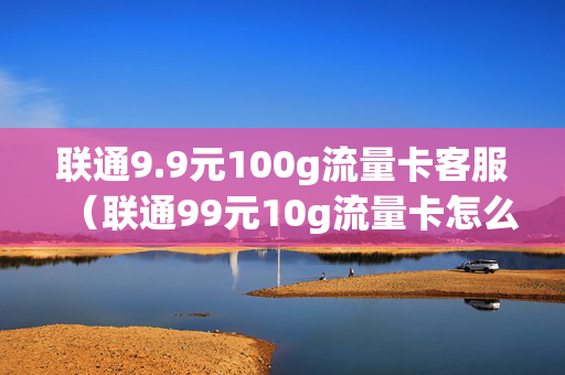 联通9.9元100g流量卡客服（联通99元10g流量卡怎么充值）