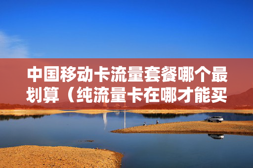 中国移动卡流量套餐哪个最划算（纯流量卡在哪才能买上正规的）