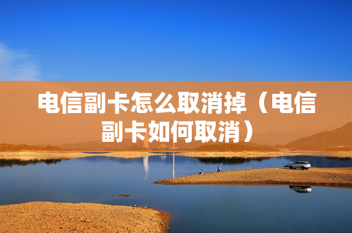 电信副卡怎么取消掉（电信副卡如何取消）