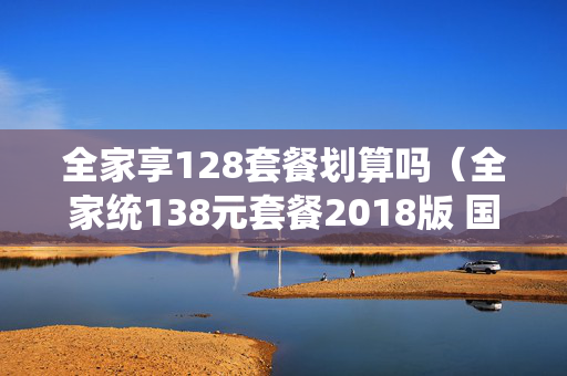 全家享128套餐划算吗（全家统138元套餐2018版 国内流量放心用）