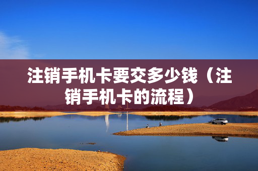 注销手机卡要交多少钱（注销手机卡的流程）