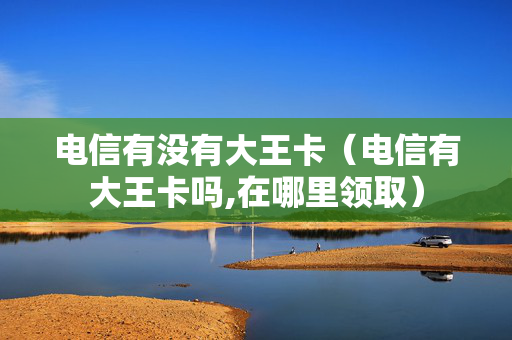 电信有没有大王卡（电信有大王卡吗,在哪里领取）