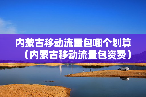 内蒙古移动流量包哪个划算（内蒙古移动流量包资费）