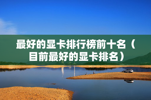 最好的显卡排行榜前十名（目前最好的显卡排名）