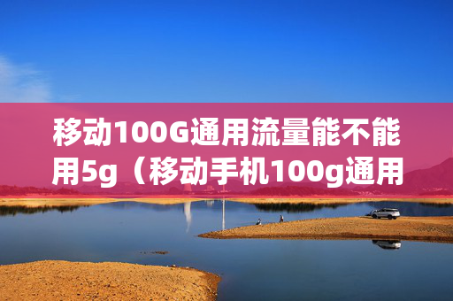 移动100G通用流量能不能用5g（移动手机100g通用流量卡）