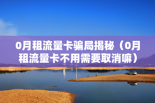0月租流量卡骗局揭秘（0月租流量卡不用需要取消嘛）