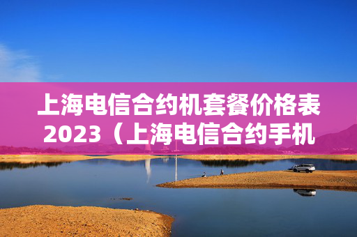 上海电信合约机套餐价格表2023（上海电信合约手机）