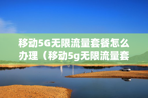 移动5G无限流量套餐怎么办理（移动5g无限流量套餐怎么办理的）
