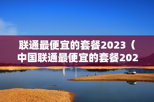 联通最便宜的套餐2023（中国联通最便宜的套餐2023）