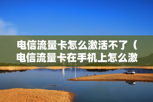 电信流量卡怎么激活不了（电信流量卡在手机上怎么激活不了）