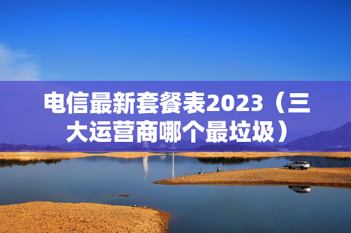 电信最新套餐表2023（三大运营商哪个最垃圾）