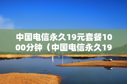 中国电信永久19元套餐1000分钟（中国电信永久19元套餐怎么开）