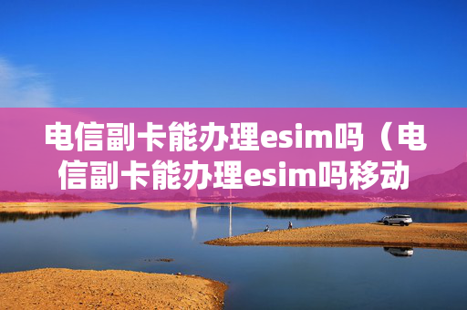 电信副卡能办理esim吗（电信副卡能办理esim吗移动）