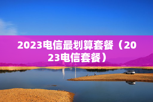 2023电信最划算套餐（2023电信套餐）