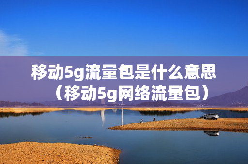 移动5g流量包是什么意思（移动5g网络流量包）