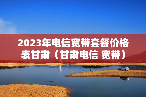 2023年电信宽带套餐价格表甘肃（甘肃电信 宽带）