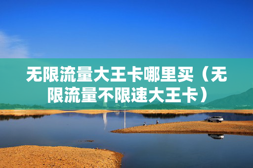 无限流量大王卡哪里买（无限流量不限速大王卡）